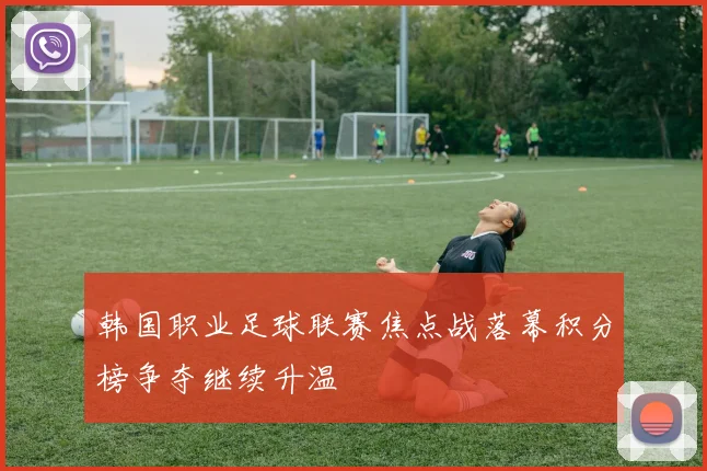 韩国职业足球联赛焦点战落幕积分榜争夺继续升温