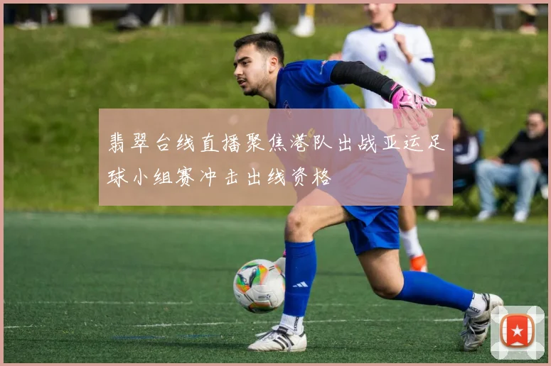 翡翠台线直播聚焦港队出战亚运足球小组赛冲击出线资格