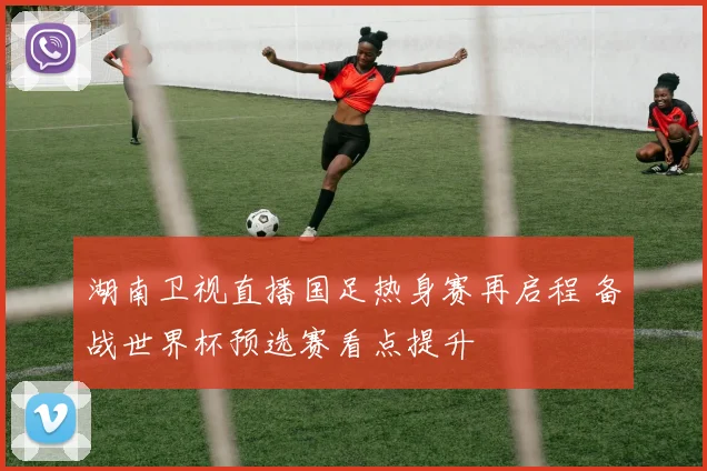 湖南卫视直播国足热身赛再启程 备战世界杯预选赛看点提升