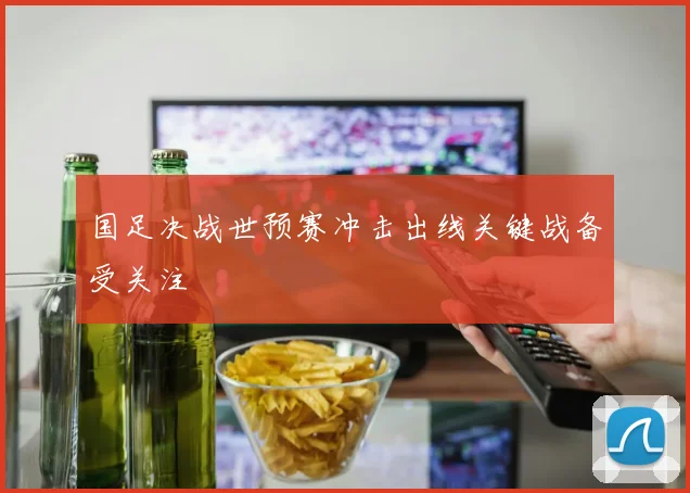 国足决战世预赛冲击出线关键战备受关注