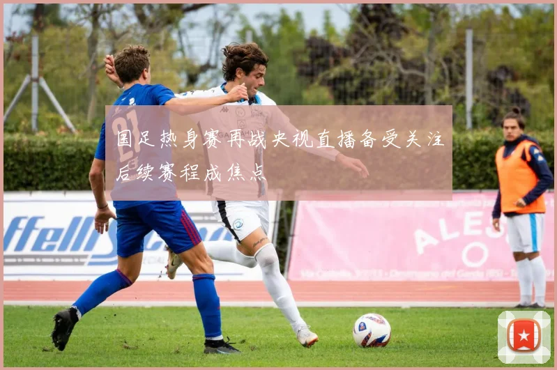 国足热身赛再战央视直播备受关注后续赛程成焦点